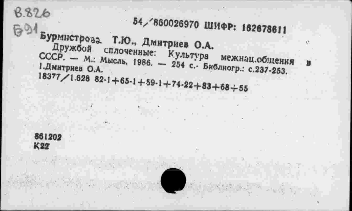 ﻿в.ЗДЬ	54/860026970 ШИФР: 162678611
Бурмистр043. Т.Ю., Дмитриев О.А.
Дружбой сплоченные: Культура межнац.общения в СССР. — М.: Мысль, 1986. — 254 с.- Библиогр.: с.237-253.
1.Дмитриев О.А.
18377/1.628 82-1+65-14-59-1+74-22+83+684-55
861202
К22